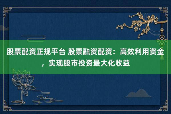 股票配资正规平台 股票融资配资：高效利用资金，实现股市投资最大化收益