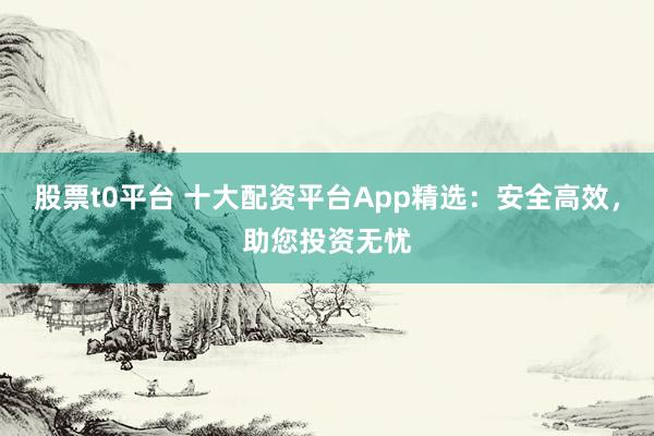 股票t0平台 十大配资平台App精选：安全高效，助您投资无忧