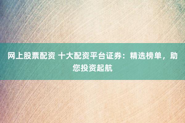 网上股票配资 十大配资平台证券：精选榜单，助您投资起航