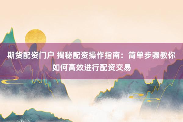 期货配资门户 揭秘配资操作指南：简单步骤教你如何高效进行配资交易
