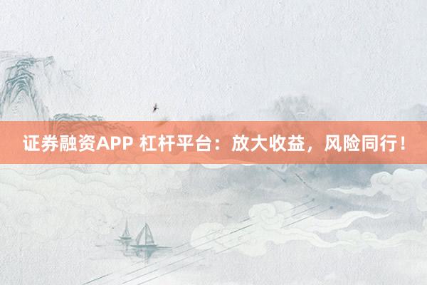 证券融资APP 杠杆平台：放大收益，风险同行！