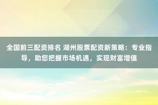 全国前三配资排名 湖州股票配资新策略：专业指导，助您把握市场机遇，实现财富增值
