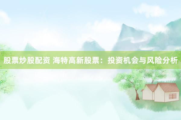 股票炒股配资 海特高新股票：投资机会与风险分析
