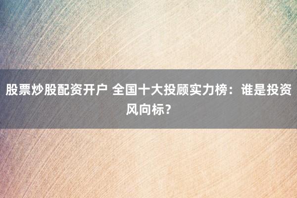 股票炒股配资开户 全国十大投顾实力榜：谁是投资风向标？