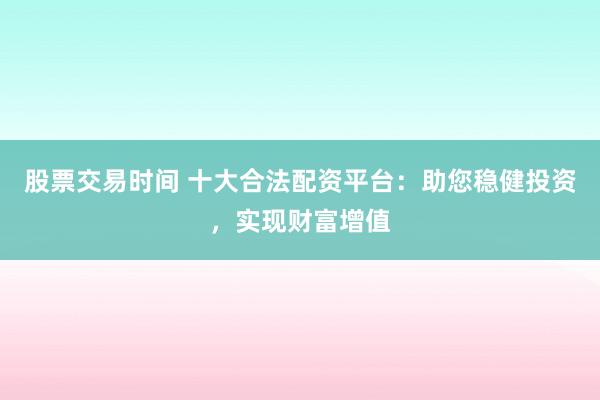 股票交易时间 十大合法配资平台：助您稳健投资，实现财富增值