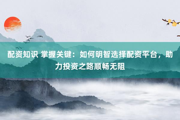配资知识 掌握关键：如何明智选择配资平台，助力投资之路顺畅无阻