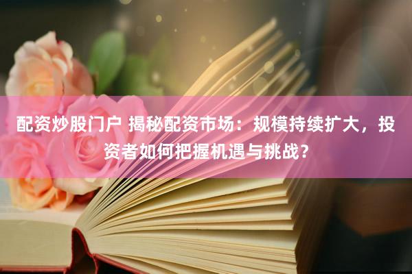 配资炒股门户 揭秘配资市场：规模持续扩大，投资者如何把握机遇与挑战？