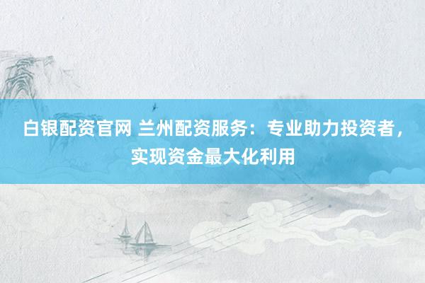白银配资官网 兰州配资服务：专业助力投资者，实现资金最大化利用