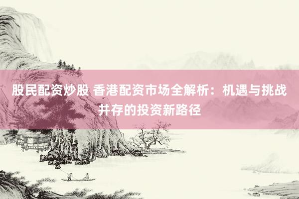 股民配资炒股 香港配资市场全解析：机遇与挑战并存的投资新路径