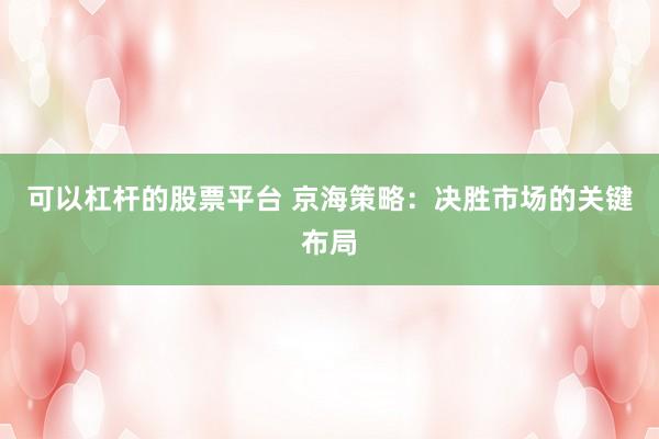 可以杠杆的股票平台 京海策略：决胜市场的关键布局