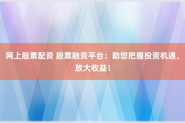 网上股票配资 股票融资平台：助您把握投资机遇，放大收益！