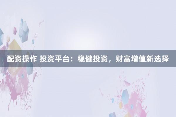 配资操作 投资平台：稳健投资，财富增值新选择