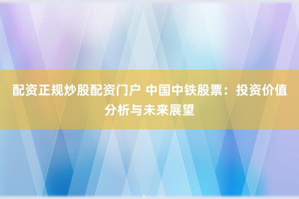 配资正规炒股配资门户 中国中铁股票：投资价值分析与未来展望