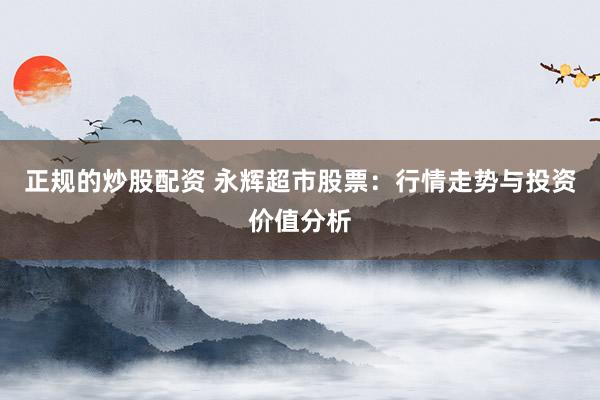 正规的炒股配资 永辉超市股票：行情走势与投资价值分析