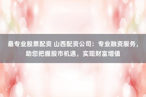 最专业股票配资 山西配资公司：专业融资服务，助您把握股市机遇，实现财富增值