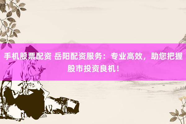 手机股票配资 岳阳配资服务：专业高效，助您把握股市投资良机！
