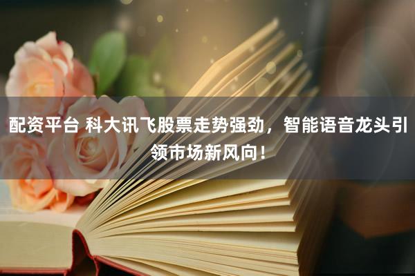 配资平台 科大讯飞股票走势强劲，智能语音龙头引领市场新风向！
