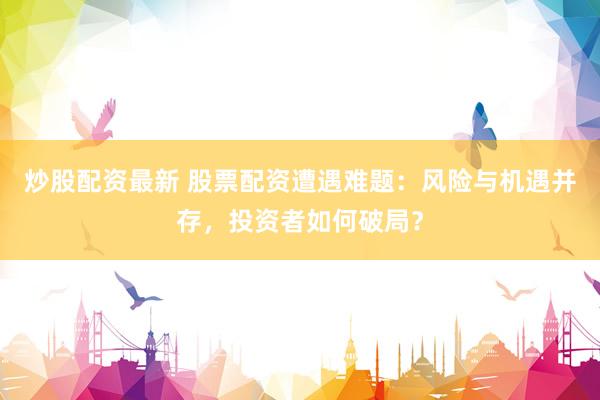炒股配资最新 股票配资遭遇难题：风险与机遇并存，投资者如何破局？
