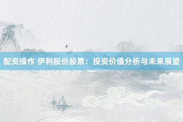 配资操作 伊利股份股票：投资价值分析与未来展望