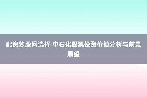 配资炒股网选择 中石化股票投资价值分析与前景展望