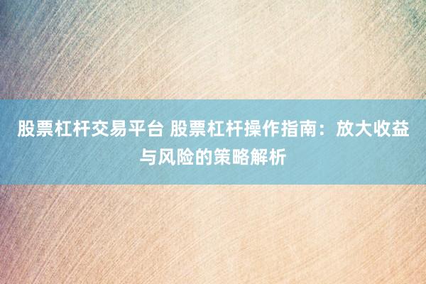股票杠杆交易平台 股票杠杆操作指南：放大收益与风险的策略解析