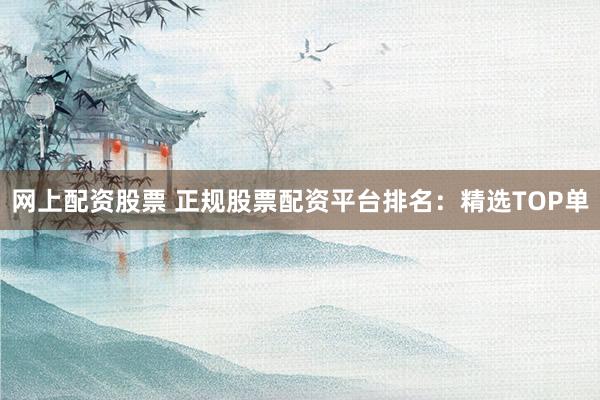 网上配资股票 正规股票配资平台排名：精选TOP单