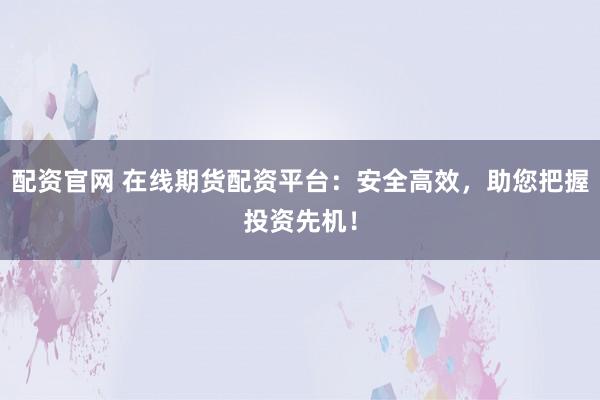 配资官网 在线期货配资平台：安全高效，助您把握投资先机！