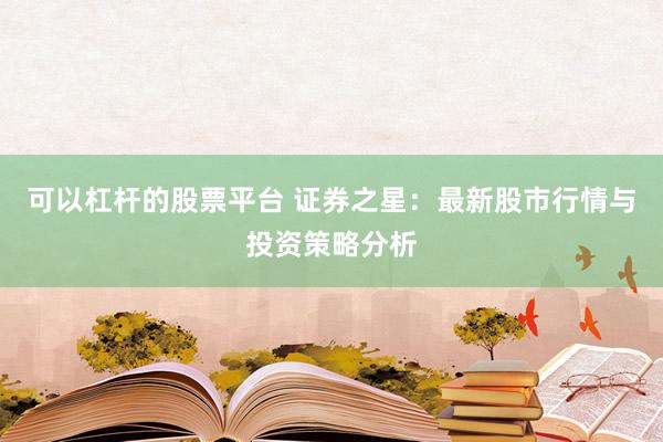 可以杠杆的股票平台 证券之星：最新股市行情与投资策略分析