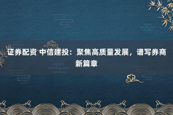 证券配资 中信建投：聚焦高质量发展，谱写券商新篇章