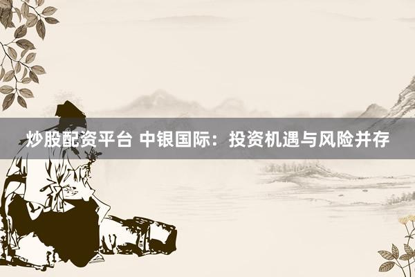炒股配资平台 中银国际：投资机遇与风险并存