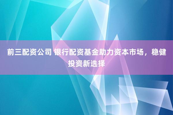 前三配资公司 银行配资基金助力资本市场，稳健投资新选择