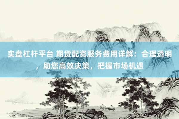 实盘杠杆平台 期货配资服务费用详解：合理透明，助您高效决策，把握市场机遇