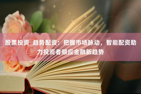 股票投资  趋势配资：把握市场脉动，智能配资助力投资者顺应金融新趋势
