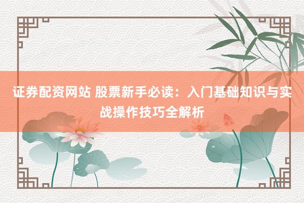 证券配资网站 股票新手必读：入门基础知识与实战操作技巧全解析