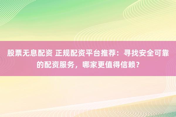 股票无息配资 正规配资平台推荐：寻找安全可靠的配资服务，哪家更值得信赖？