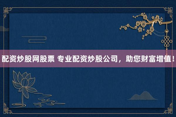 配资炒股网股票 专业配资炒股公司，助您财富增值！