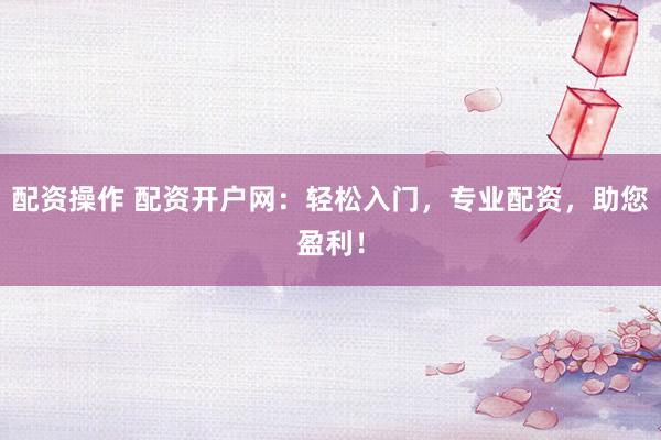 配资操作 配资开户网：轻松入门，专业配资，助您盈利！