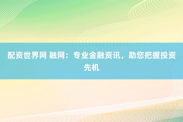 配资世界网 融网：专业金融资讯，助您把握投资先机
