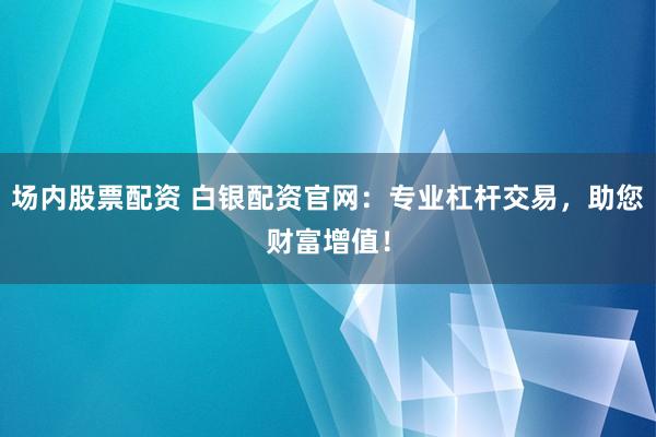 场内股票配资 白银配资官网：专业杠杆交易，助您财富增值！