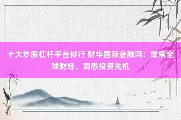 十大炒股杠杆平台排行 财华国际金融网：聚焦全球财经，洞悉投资先机