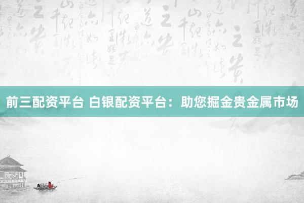 前三配资平台 白银配资平台：助您掘金贵金属市场