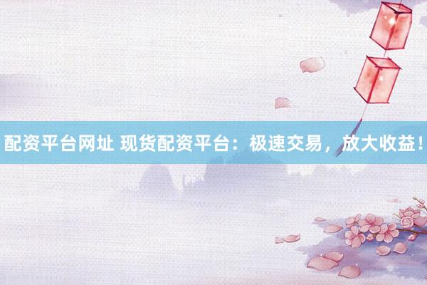 配资平台网址 现货配资平台：极速交易，放大收益！