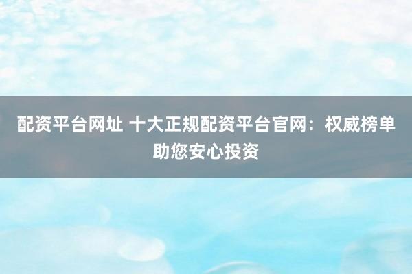 配资平台网址 十大正规配资平台官网：权威榜单助您安心投资