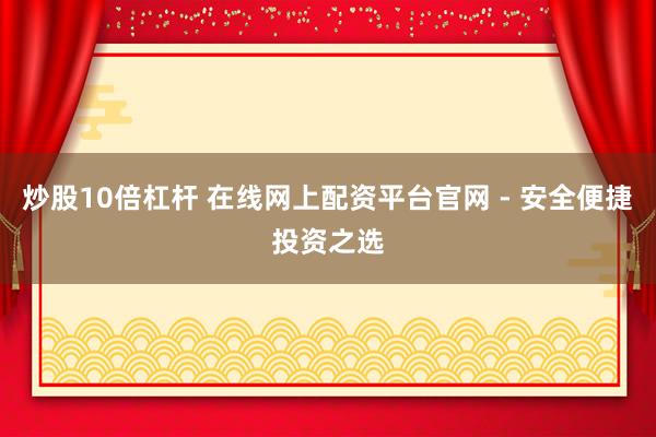 炒股10倍杠杆 在线网上配资平台官网 - 安全便捷投资之选