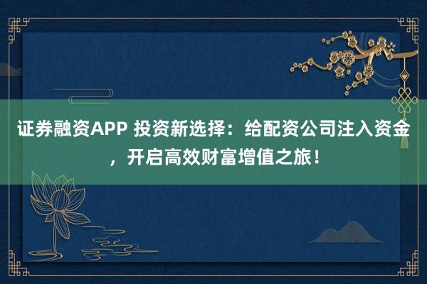 证券融资APP 投资新选择：给配资公司注入资金，开启高效财富增值之旅！