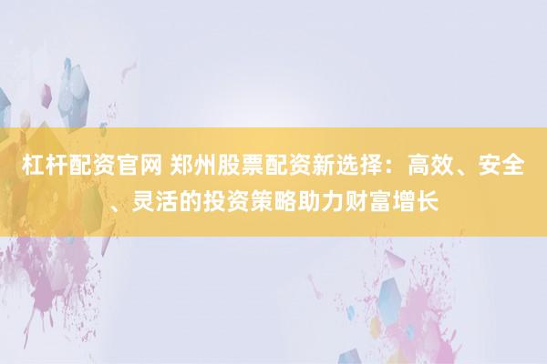 杠杆配资官网 郑州股票配资新选择：高效、安全、灵活的投资策略助力财富增长