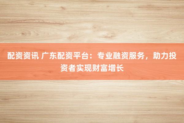 配资资讯 广东配资平台：专业融资服务，助力投资者实现财富增长