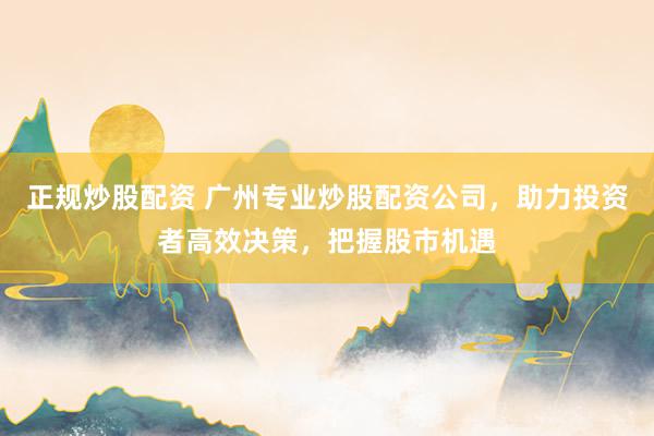 正规炒股配资 广州专业炒股配资公司，助力投资者高效决策，把握股市机遇