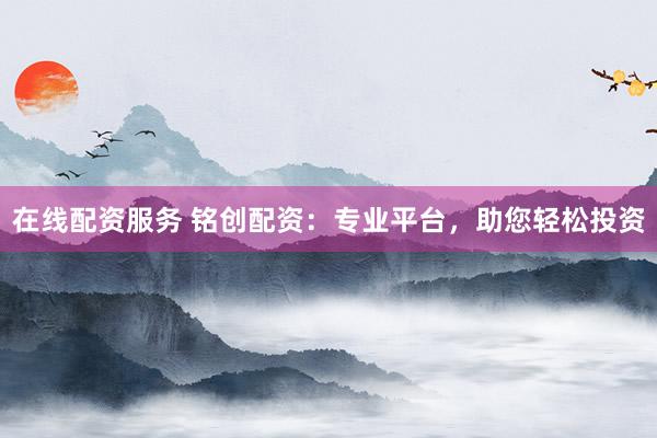 在线配资服务 铭创配资：专业平台，助您轻松投资