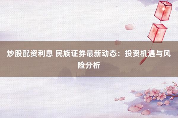 炒股配资利息 民族证券最新动态：投资机遇与风险分析